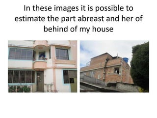In these images it is possible to
estimate the part abreast and her of
behind of my house
 