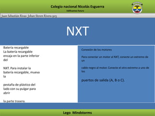 Juan Sebastián Rivas- Johan Steven Rivera-903
Colegio nacional Nicolás Esguerra
Lego Mindstorms
Edificamos futuro
NXT
Batería recargable
La batería recargable
encaja en la parte inferior
del
NXT. Para instalar la
batería recargable, mueva
la
pestaña de plástico del
lado con su pulgar para
abrir
la parte trasera.
Conexión de los motores
Para conectar un motor al NXT, conecte un extremo de
un
cable negro al motor. Conecte el otro extremo a uno de
los
puertos de salida (A, B o C).
 