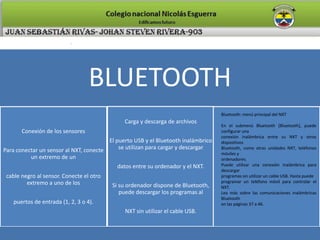 BLUETOOTH
Conexión de los sensores
Para conectar un sensor al NXT, conecte
un extremo de un
cable negro al sensor. Conecte el otro
extremo a uno de los
puertos de entrada (1, 2, 3 o 4).
Carga y descarga de archivos
El puerto USB y el Bluetooth inalámbrico
se utilizan para cargar y descargar
datos entre su ordenador y el NXT.
Si su ordenador dispone de Bluetooth,
puede descargar los programas al
NXT sin utilizar el cable USB.
Bluetooth: menú principal del NXT
En el submenú Bluetooth [Bluetooth], puede
configurar una
conexión inalámbrica entre su NXT y otros
dispositivos
Bluetooth, como otras unidades NXT, teléfonos
móviles y
ordenadores.
Puede utilizar una conexión inalámbrica para
descargar
programas sin utilizar un cable USB. Hasta puede
programar un teléfono móvil para controlar el
NXT.
Lea más sobre las comunicaciones inalámbricas
Bluetooth
en las páginas 37 a 46.
 