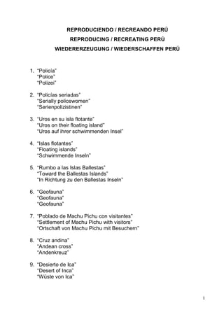 1
REPRODUCIENDO / RECREANDO PERÚ
REPRODUCING / RECREATING PERÚ
WIEDERERZEUGUNG / WIEDERSCHAFFEN PERÚ
1. “Policía”
“Police”
“Polizei”
2. “Policías seriadas”
“Serially policewomen”
“Serienpolizistinen”
3. “Uros en su isla flotante”
“Uros on their floating island”
“Uros auf ihrer schwimmenden Insel”
4. “Islas flotantes”
“Floating islands”
“Schwimmende Inseln”
5. “Rumbo a las Islas Ballestas”
“Toward the Ballestas Islands”
“In Richtung zu den Ballestas Inseln”
6. “Geofauna”
“Geofauna”
“Geofauna”
7. “Poblado de Machu Pichu con visitantes”
“Settlement of Machu Pichu with visitors”
“Ortschaft von Machu Pichu mit Besuchern”
8. “Cruz andina”
“Andean cross”
“Andenkreuz”
9. “Desierto de Ica”
“Desert of Inca”
“Wüste von Ica”
 