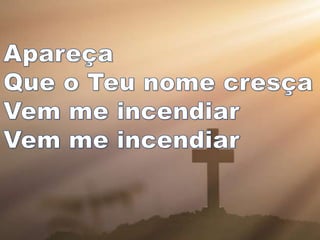 Apareça
Que o Teu nome
cresça
Vem me incendiar
Vem me incendiar
 