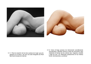 4.1.1. Para la creación de los tres cuerpos de mujer que em-
plazaré en el marco, me sirvo de esta fotografía de Ruth
Bernhard tomada de internet.
4.1.2. Inicio el largo proceso de intervención sencillamente
recortándola y dándole verismo a base de suministrar color
mediante el manejo de los colores rojo, magenta, amarillo
y algo de cian, con diferentes gradaciones en los medios
tonos, iluminaciones y sombras.
 