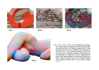 4.2.1., 4.2.2., 4.2.3. y 4.2.4. Con la finalidad de superpo-
ner a cada cuerpo una peculiar pintura corporal, utilizo
una serie de fotos y de fusiones específicas. En este
caso las tomas son de un detalle de una escultura de
M. Chirino (4.2.1. con el fondo eliminado) y de una pa-
red (4.2.2. con el enfoque mejorado) y las fusiono con
la modalidad de “diferencia” (4.2.3.); seguidamente,
recorto esta última imagen con la forma del cuerpo y le
aplico el tipo de fusión “tono” (4.2.4.) estando situada
en la paleta de capas sobre la del cuerpo (imagen
4.1.2.).
4.2.1. 4.2.2. 4.2.3.
4.2.4.
 