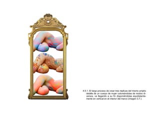 4.5.1. El largo proceso de crear tres réplicas del mismo amplio
detalle de un cuerpo de mujer coloreándolas de modos di-
versos, va llegando a su fin disponiéndolas equidistante-
mente en vertical en el interior del marco (imagen 3.7.).
 