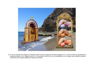 4.5.2. Es el momento de integrar el conjunto creado con los cuerpos en el marco (imagen 4.5.1.), como si fuera un peculiarísimo
cuadro-escultura, en la imagen previa 2.5. Lo acomodo, como hice con el confesionario, en el lugar que considero oportuno
conforme a mis criterios estéticos e intención narrativa.
 