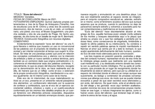 TÍTULO: “Ecos del silencio”.
MEDIDAS: Variables.
FECHA DE CONCLUSIÓN: Marzo de 2021.
FOTOGRAFÍAS EMPLEADAS: Quince capturas propias per-
tenecientes a: tres de la Playa de Antequera (Tenerife), tres
de esculturas (una de M. Chirino y otras dos de autores que
desconozco), dos de marcos, y una de un cielo, un confesio-
nario, una pared, una roca, el Museo Guggenheim, una plan-
cha oxidada y otra de una puerta de Praga. He hecho uso,
además, de otra toma de un detalle de mujer de R. Bernhard.
TÉCNICA: Construcción fotográfica con recursos digitales.
COMENTARIO:
Evidentemente la expresión “ecos del silencio” es una fi-
gura literaria o retórica que muestra un uso no convencional
de las palabras con el propósito de dotarlas de mayor expre-
sividad y así intentar sorprender al tiempo que sugerir lo inha-
bitual. Se trata de una paradoja puesto que pone en relación
los conceptos contradictorios eco y silencio con la intención
de enfatizar y darle un nuevo sentido a ambos términos, pero
también es un oxímoron dado que origina contradicción o in-
coherencia al interrelacionar esas dos palabras contrarias. Y,
naturalmente, lo que es propio del discurso literario, recogido
por la denominación de la obra, se hace realmente eco de
ella, de manera que es un reflejo -como el eco- o extensión
de la propia construcción fotográfica, manifestación a su vez -
eco igualmente- de mi interior como autor de la misma.
Este eco de mi interioridad, de cuya materialización su
título es un eco, presenta en un ambiente natural paisajístico
dos elementos: un confesionario silenciado por la ausencia
de confesor y confesado/a, que es el eco de un ejercicio sa-
cramental católico, ortodoxo y copto; y un cuadro-escultura
conformado por los mismos tres detalles amplios de un cuer-
po femenino con diferentes pinturas corporales, dispuestos
equidistantemente en un labrado enmarque dorado, que per-
manece erguido y enmudecido en una desértica playa. Los
dos son totalmente extraños al espacio donde se integran,
pero el conjunto compositivo escultural es, además, extraño
en sí mismo; como el fenómeno acústico del eco que aunque
sepamos que se produce, cuando lo percibimos no deja de
parecernos siempre extraño y volvemos a suscitarlo para ha-
cer comprobaciones y reafirmarnos en la percepción.
“Ecos del silencio” hace discretamente alusión al mito
griego de Eco, aquella hermosa joven oréade (ninfa solitaria
de los montes y bosques descendida aquí a la playa) que
amaba su propia voz y que fue castigada a perderla por la
diosa Hera, como consecuencia de engañarla, limitándola a
repetir la última palabra de su interlocutor/a. Su condena a
repetir sin sentido palabras ajenas le impidió manifestarle a
Narciso el amor que sentía por él y éste la rechazó, lo que
acabó apartándola definitivamente del trato humano, quedan-
do Eco de este modo silenciada para la comunicación.
Las tres mujeres en posición yacente, postradas y aleja-
das del contacto humano, representan el eco de esa ninfa de
la mitología griega puesto que realmente son una repetida
cual insistente eco, y su destacado entorno dorado las conec-
ta con su particular mundo mitológico. Por su parte el confe-
sonario, que procede de un lugar de recogimiento donde ha-
bitualmente se está en silencio, pero que por su utilidad es un
espacio de intimidad donde el silencio se rompe aunque sea
suavemente, es testigo y contenedor de privadas conversa-
ciones que alberga sus ecos, de modo que se puede intentar
evocarlos a pesar de que sean secretos ecos silenciados y,
por ende, del silencio. De igual modo, ante el arrullante soni-
do del oleaje y las gaviotas -ecos aquí también acallados-,
pueden revivirse los ecos de conversaciones propias mante-
nidas en ese lugar, o incluso imaginarse los ajenos, como si
fueran voces -ecos del silencio- que brotaran bajo el cielo y
sobre la arena de las rocas y el agua.
 