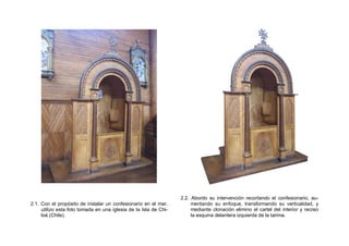 2.1. Con el propósito de instalar un confesionario en el mar,
utilizo esta foto tomada en una iglesia de la Isla de Chi-
loé (Chile).
2.2. Abordo su intervención recortando el confesionario, au-
mentando su enfoque, transformando su verticalidad, y
mediante clonación elimino el cartel del interior y recreo
la esquina delantera izquierda de la tarima.
 