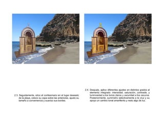 2.3. Seguidamente, sitúo el confesonario en el lugar deseado
de la playa, coloco su capa sobre las anteriores, ajusto su
tamaño a conveniencia y suavizo sus bordes.
2.4. Después, aplico diferentes ajustes en distintos grados al
elemento integrado: intensidad, saturación, contraste, y
luminosidad a los tonos claros y oscuridad a los oscuros.
Posteriormente, suministro selectivamente a la cruz y su
apoyo un cambio tonal amarillento y resto algo de luz.
 