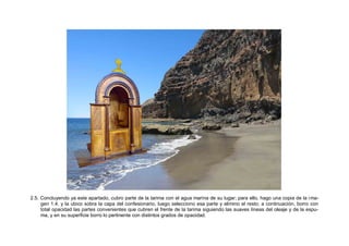 2.5. Concluyendo ya este apartado, cubro parte de la tarima con el agua marina de su lugar; para ello, hago una copia de la ima-
gen 1.4. y la ubico sobra la capa del confesionario, luego selecciono esa parte y elimino el resto; a continuación, borro con
total opacidad las partes convenientes que cubren el frente de la tarima siguiendo las suaves líneas del oleaje y de la espu-
ma, y en su superficie borro lo pertinente con distintos grados de opacidad.
 