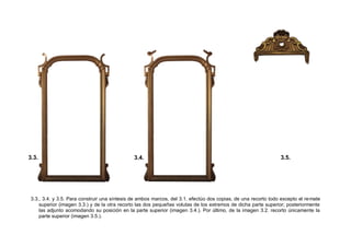 3.3., 3.4. y 3.5. Para construir una síntesis de ambos marcos, del 3.1. efectúo dos copias, de una recorto todo excepto el remate
superior (imagen 3.3.) y de la otra recorto las dos pequeñas volutas de los extremos de dicha parte superior; posteriormente
las adjunto acomodando su posición en la parte superior (imagen 3.4.). Por último, de la imagen 3.2. recorto únicamente la
parte superior (imagen 3.5.).
3.3. 3.4. 3.5.
 