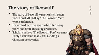 The story of Beowulf
LITERATURE
 The story of Beowulf wasn’t written down
until about 700 AD by “The Beowulf Poet”
who is unknown.
 He wrote down the poem which for many
years had been only sung or spoken.
 Scholars believe “The Beowulf Poet” was most
likely a Christian monk, thus adding a
Christian perspective.
 