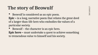 The story of Beowulf
LITERATURE
 Beowulf is considered as an epic poem.
Epic – is a long, narrative poem that relates the great deed
of a larger-than-life hero who embodies the values of a
particular society.
 Beowulf – the character is an epic hero.
Epic hero – must undertake a quest to achieve something
to tremendous value to himself and his society.
 