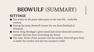 SETTINGS
● The action in the poem takes place in the late 5th – early 6th
century.
● During the story, Beowulf crosses the sea from Geatland to
Denmark.
● Herot: King Hrothgar’s great mead hall where Beowulf confronts a
monster that has been terrorizing the Danes.
● The Lake: Home of the monster and his mother. Beowulf goes there
to battle the mother and met the monster’s child.
BEOWULF (SUMMARY)
LITERATURE
 