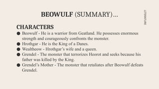 CHARACTERS
● Beowulf - He is a warrior from Geatland. He possesses enormous
strength and courageously confronts the monster.
● Hrothgar - He is the King of a Danes.
● Wealtheow - Hrothgar’s wife and a queen.
● Grendel - The monster that terrorizes Heorot and seeks because his
father was killed by the King.
● Grendel’s Mother - The monster that retaliates after Beowulf defeats
Grendel.
BEOWULF (SUMMARY)…
LITERATURE
 