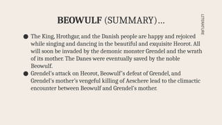 ● The King, Hrothgar, and the Danish people are happy and rejoiced
while singing and dancing in the beautiful and exquisite Heorot. All
will soon be invaded by the demonic monster Grendel and the wrath
of its mother. The Danes were eventually saved by the noble
Beowulf.
● Grendel’s attack on Heorot, Beowulf’s defeat of Grendel, and
Grendel’s mother’s vengeful killing of Aeschere lead to the climactic
encounter between Beowulf and Grendel’s mother.
BEOWULF (SUMMARY)…
LITERATURE
 