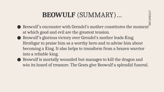 ● Beowulf’s encounter with Grendel’s mother constitutes the moment
at which good and evil are the greatest tension.
● Beowulf’s glorious victory over Grendel’s mother leads King
Hrothgar to praise him as a worthy hero and to advise him about
becoming a King. It also helps to transform from a brazen warrior
into a reliable king.
● Beowulf is mortally wounded but manages to kill the dragon and
win its hoard of treasure. The Geats give Beowulf a splendid funeral.
BEOWULF (SUMMARY)…
LITERATURE
 