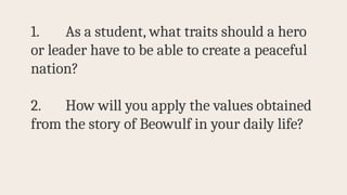 1. As a student, what traits should a hero
or leader have to be able to create a peaceful
nation?
2. How will you apply the values obtained
from the story of Beowulf in your daily life?
 