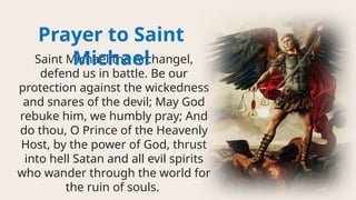 Saint Michael the Archangel,
defend us in battle. Be our
protection against the wickedness
and snares of the devil; May God
rebuke him, we humbly pray; And
do thou, O Prince of the Heavenly
Host, by the power of God, thrust
into hell Satan and all evil spirits
who wander through the world for
the ruin of souls.
Prayer to Saint
Michael
 