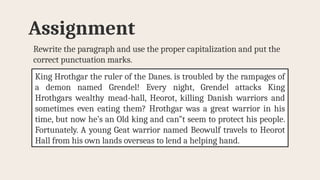 Rewrite the paragraph and use the proper capitalization and put the
correct punctuation marks.
Assignment
King Hrothgar the ruler of the Danes. is troubled by the rampages of
a demon named Grendel! Every night, Grendel attacks King
Hrothgars wealthy mead-hall, Heorot, killing Danish warriors and
sometimes even eating them? Hrothgar was a great warrior in his
time, but now he’s an Old king and can”t seem to protect his people.
Fortunately. A young Geat warrior named Beowulf travels to Heorot
Hall from his own lands overseas to lend a helping hand.
 