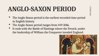 ANGLO-SAXON PERIOD
LITERATURE
 The Anglo-Saxon period is the earliest recorded time period
in English history.
 The Anglo-Saxon period ranges from 449-1066.
 It ends with the Battle of Hastings where the French, under
the leadership of William the Conqueror invaded England.
 