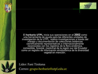   El  herbario UTPL  inicia sus operaciones en el  2002  como una herramienta de ayuda para las diferentes unidades de investigación de la UTPL, realiza investigaciones a través del manejo y documentación de colecciones botánicas científicamente representativas e internacionalmente reconocidas con los registros de la flora endémica, comestible, forestal, medicinal de la región sur del Ecuador como un registro de información etnobotánica de la diversidad vegetal en mención.    Líder: Fani Tinitana Correo:  [email_address] Instituto de  Ecología 