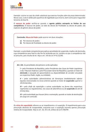 www.acasadoconcurseiro.com.br102
Exemplo: ocorre no caso do chefe substituto que exerceu funções além do prazo determinado.
Nesse caso, o ato é válido pela aparência de legalidade que encerra, bem como para resguardar
terceiros de boa-fé.
O excesso de poder verifica-se quando o agente público extrapola os limites de sua
competência. O excesso de poder, ao lado do desvio de finalidade ou desvio de poder, são
espécies do gênero abuso de poder.
Conclusão: Abuso de Poder pode ocorrer em duas situações:
a)	 Por excesso de poder;
b)	 Por desvio de finalidade ou desvio de poder.
Exemplo: a autoridade competente para aplicar penalidade de suspensão, impõe a de demissão,
cuja competência para fazê-lo não lhe foi atribuída por lei. Lembre-se que a competência não
se presume, pois resulta da lei. Veja o art. 143 da Lei nº 8.112/90.
Art. 141. As penalidades disciplinares serão aplicadas:
I – pelo Presidente da República, pelos Presidentes das Casas do Poder Legislativo
e dos Tribunais Federais e pelo Procurador-Geral da República, quando se tratar de
demissão e cassação de aposentadoria ou disponibilidade de servidor vinculado
ao respectivo Poder, órgão, ou entidade;
II – pelas autoridades administrativas de hierarquia imediatamente inferior
àquelas mencionadas no inciso anterior quando se tratar de suspensão superior a
30 (trinta) dias;
III – pelo chefe da repartição e outras autoridades na forma dos respectivos
regimentos ou regulamentos, nos casos de advertência ou de suspensão de até 30
(trinta) dias;
IV – pela autoridade que houver feito a nomeação, quando se tratar de destituição
de cargo em comissão.
Os vícios de capacidade referem-se ao impedimento e à suspeição. O impedimento gera uma
presunção absoluta de incapacidade, enquanto que a suspeição acarreta apenas presunção
relativa de incapacidade. Veja os art. 18, 19 e 20, ambos da Lei 9.784/99:
 
