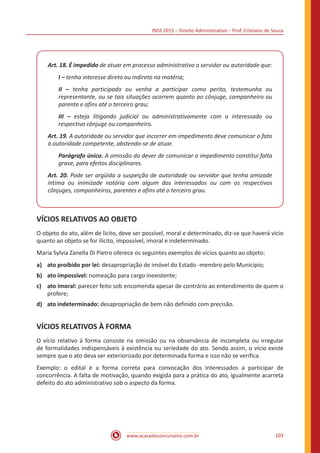 INSS 2015 – Direito Administrativo – Prof. Cristiano de Souza
www.acasadoconcurseiro.com.br 103
Art. 18. É impedido de atuar em processo administrativo o servidor ou autoridade que:
I – tenha interesse direto ou indireto na matéria;
II – tenha participado ou venha a participar como perito, testemunha ou
representante, ou se tais situações ocorrem quanto ao cônjuge, companheiro ou
parente e afins até o terceiro grau;
III – esteja litigando judicial ou administrativamente com o interessado ou
respectivo cônjuge ou companheiro.
Art. 19. A autoridade ou servidor que incorrer em impedimento deve comunicar o fato
à autoridade competente, abstendo-se de atuar.
Parágrafo único. A omissão do dever de comunicar o impedimento constitui falta
grave, para efeitos disciplinares.
Art. 20. Pode ser argüida a suspeição de autoridade ou servidor que tenha amizade
íntima ou inimizade notória com algum dos interessados ou com os respectivos
cônjuges, companheiros, parentes e afins até o terceiro grau.
VÍCIOS RELATIVOS AO OBJETO
O objeto do ato, além de lícito, deve ser possível, moral e determinado, diz-se que haverá vício
quanto ao objeto se for ilícito, impossível, imoral e indeterminado.
Maria Sylvia Zanella Di Pietro oferece os seguintes exemplos de vícios quanto ao objeto:
a)	 ato proibido por lei: desapropriação de imóvel do Estado -membro pelo Município;
b)	 ato impossível: nomeação para cargo inexistente;
c)	 ato imoral: parecer feito sob encomenda apesar de contrário ao entendimento de quem o
profere;
d)	 ato indeterminado: desapropriação de bem não definido com precisão.
VÍCIOS RELATIVOS À FORMA
O vício relativo à forma consiste na omissão ou na observância de incompleta ou irregular
de formalidades indispensáveis à existência ou seriedade do ato. Sendo assim, o vício existe
sempre que o ato deva ser exteriorizado por determinada forma e isso não se verifica.
Exemplo: o edital é a forma correta para convocação dos interessados a participar de
concorrência. A falta de motivação, quando exigida para a prática do ato, igualmente acarreta
defeito do ato administrativo sob o aspecto da forma.
 