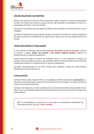 www.acasadoconcurseiro.com.br104
VÍCIOS RELATIVOS AO MOTIVO
Haverá vício quanto ao motivo se ele for inexistente ou falso. Portanto, o motivo é o pressuposto
de fato e de direito que autoriza a prática do ato. Não existindo o pressuposto de fato ou o
pressuposto de direito, o ato será viciado.
Exemplo de inexistência de pressuposto de direito: ato praticado com fundamento em norma
revogada.
Exemplo de inexistência de pressuposto de fato: demissão de servidor em razão de abandono
de cargo e posterior verificação de seu falecimento, razão única do não comparecimento ao
serviço.
VÍCIOS RELATIVOS À FINALIDADE
O vício relativo à finalidade, denominado desvio de finalidade ou desvio de poder, verifica-
se quando o agente pratica ato visando a fim diverso daquele previsto, explícita ou
implicitamente, na regra de competência.
Haverá desvio de poder ou desvio de finalidade tanto se o ato praticado se desviou de
qualquer interesse público, quanto o ato praticado atende a interesse público diverso daquele
estabelecido explícita ou implicitamente na regra de competência.
Exemplos: desapropriação de um bem imóvel para prejudicar inimigo do administrador.
Remoção de servidor para puni-lo.
CONVALIDAÇÃO
Conforme Maria Sylvia Zanella Di Pietro, convalidação, também chamada de saneamento, é o
ato administrativo pelo qual é suprido o vício existente em um ato ilegal, com efeitos retroativos
à data em que este foi praticado.
Exemplo: exoneração do servidor a pedido sem que inicialmente tenha havido pedido formal.
Nesse caso, a apresentação posterior do referido pedido por parte do particular convalida o ato
administrativo.
OBS: A convalidação só é possível se o ato puder ser reproduzido validamente no
momento presente. Ou seja, o vício é sanável.
 