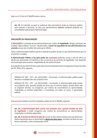 INSS 2015 – Direito Administrativo – Prof. Cristiano de Souza
www.acasadoconcurseiro.com.br 105
Veja o art. 55 da Lei 9.784/99 sobre o tema:
Art. 55. Em decisão na qual se evidencie não acarretarem lesão ao interesse público
nem prejuízo a terceiros, os atos que apresentarem defeitos sanáveis poderão ser
convalidados pela própria Administração.
ANULAÇÃO OU INVALIDAÇÃO
A ANULAÇÃO é a retirada do ato administrativo por razões de ilegalidade. Atinge, portanto, ato
inválido. Opera efeitos “ex tunc”, desde então, a partir da expedição do ato administrativo ora
anulado, já que ato inválido não pode gerar efeitos.
Tanto a Administração Pública quanto o Judiciário podem anular os atos administrativos que se
encontrem viciados.
A Administração Pública o faz pelo poder de autotutela podendo anular o ato de ofício ou
desde que provocada. O Judiciário o faz no exercício do controle de legalidade, mas depende
de provocação para analisar a legalidade do ato administrativo.
A anulação do ato administrativo pelo exercício da autotutela está consagrada em duas Súmulas
do STF, 346 e 473, vejamos:
SÚMULA Nº 346 – STF – de 13/12/1963 – Enunciado: A administração pública pode
declarar a nulidade dos seus próprios atos.
SÚMULA Nº 473 – STF – de 03/12/1969 – Enunciado: A administração pode anular
seus próprios atos, quando eivados de vícios que os tornam ilegais, porque deles não
se originam direitos; ou revogá-los, por motivo de conveniência ou oportunidade,
respeitados os direitos adquiridos, e ressalvada, em todos os casos, a apreciação
judicial.
Esse assunto também encontra respaldo jurídico na Lei 9.784/99, vejamos:
Art. 53. A Administração deve anular seus próprios atos, quando eivados de vício
de legalidade, e pode revogá-los por motivo de conveniência ou oportunidade,
respeitados os direitos adquiridos.
Art. 54. O direito da Administração de anular os atos administrativos de que decorram
efeitos favoráveis para os destinatários decai em cinco anos, contados da data em que
foram praticados, salvo comprovada má-fé.
 