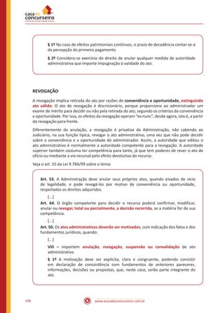 www.acasadoconcurseiro.com.br106
§ 1º No caso de efeitos patrimoniais contínuos, o prazo de decadência contar-se-á
da percepção do primeiro pagamento.
§ 2º Considera-se exercício do direito de anular qualquer medida de autoridade
administrativa que importe impugnação à validade do ato.
REVOGAÇÃO
A revogação implica retirada do ato por razões de conveniência e oportunidade, extinguindo
ato válido. O ato de revogação é discricionário, porque proporciona ao administrador um
exame de mérito para decidir ou não pela retirada do ato, segundo os critérios da conveniência
e oportunidade. Por isso, os efeitos da revogação operam “ex nunc”, desde agora, isto é, a partir
da revogação para frente.
Diferentemente da anulação, a revogação é privativa da Administração, não cabendo ao
Judiciário, na sua função típica, revogar o ato administrativo, uma vez que não pode decidir
sobre a conveniência e a oportunidade do administrador. Assim, a autoridade que editou o
ato administrativo é normalmente a autoridade competente para a revogação. A autoridade
superior também costuma ter competência para tanto, já que tem poderes de rever o ato de
ofício ou mediante a via recursal pelo efeito devolutivo do recurso.
Veja o art. 55 da Lei 9.784/99 sobre o tema:
Art. 53. A Administração deve anular seus próprios atos, quando eivados de vício
de legalidade, e pode revogá-los por motivo de conveniência ou oportunidade,
respeitados os direitos adquiridos.
[...]
Art. 64. O órgão competente para decidir o recurso poderá confirmar, modificar,
anular ou revogar, total ou parcialmente, a decisão recorrida, se a matéria for de sua
competência.
[...]
Art. 50. Os atos administrativos deverão ser motivados, com indicação dos fatos e dos
fundamentos jurídicos, quando:
[...]
VIII – importem anulação, revogação, suspensão ou convalidação de ato
administrativo.
§ 1º A motivação deve ser explícita, clara e congruente, podendo consistir
em declaração de concordância com fundamentos de anteriores pareceres,
informações, decisões ou propostas, que, neste caso, serão parte integrante do
ato.
 