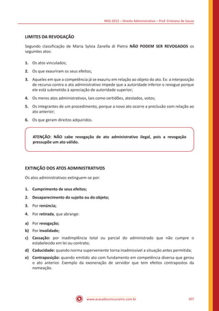 INSS 2015 – Direito Administrativo – Prof. Cristiano de Souza
www.acasadoconcurseiro.com.br 107
LIMITES DA REVOGAÇÃO
Segundo classificação de Maria Sylvia Zanella di Pietro NÃO PODEM SER REVOGADOS os
seguintes atos:
1.	 Os atos vinculados;
2.	 Os que exauriram os seus efeitos;
3.	 Aqueles em que a competência já se exauriu em relação ao objeto do ato. Ex: a interposição
de recurso contra o ato administrativo impede que a autoridade inferior o revogue porque
ele está submetido à apreciação de autoridade superior;
4.	 Os meros atos administrativos, tais como certidões, atestados, votos;
5.	 Os integrantes de um procedimento, porque a novo ato ocorre a preclusão com relação ao
ato anterior;
6.	 Os que geram direitos adquiridos.
ATENÇÃO: NÃO cabe revogação de ato administrativo ilegal, pois a revogação
pressupõe um ato válido.
EXTINÇÃO DOS ATOS ADMINISTRATIVOS
Os atos administrativos extinguem-se por:
1.	 Cumprimento de seus efeitos;
2.	 Desaparecimento do sujeito ou do objeto;
3.	 Por renúncia;
4.	 Por retirada, que abrange:
a)	 Por revogação;
b)	 Por invalidade;
c)	Cassação: por inadimplência total ou parcial do administrado que não cumpre o
estabelecido em lei ou contrato;
d)	Caducidade: quando norma superveniente torna inadmissível a situação antes permitida;
e)	Contraposição: quando emitido ato com fundamento em competência diversa que gerou
o ato anterior. Exemplo da exoneração de servidor que tem efeitos contrapostos da
nomeação.
 