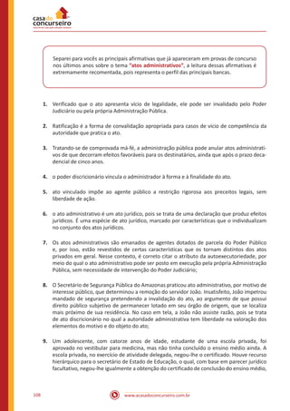 www.acasadoconcurseiro.com.br108
Separei para vocês as principais afirmativas que já apareceram em provas de concurso
nos últimos anos sobre o tema “atos administrativos”, a leitura dessas afirmativas é
extremamente recomentada, pois representa o perfil das principais bancas.
1.	 Verificado que o ato apresenta vício de legalidade, ele pode ser invalidado pelo Poder
Judiciário ou pela própria Administração Pública.
2.	 Ratificação é a forma de convalidação apropriada para casos de vício de competência da
autoridade que pratica o ato.
3.	 Tratando-se de comprovada má-fé, a administração pública pode anular atos administrati-
vos de que decorram efeitos favoráveis para os destinatários, ainda que após o prazo deca-
dencial de cinco anos.
4.	 o poder discricionário vincula o administrador à forma e à finalidade do ato.
5.	 ato vinculado impõe ao agente público a restrição rigorosa aos preceitos legais, sem
liberdade de ação.
6.	 o ato administrativo é um ato jurídico, pois se trata de uma declaração que produz efeitos
jurídicos. É uma espécie de ato jurídico, marcado por características que o individualizam
no conjunto dos atos jurídicos.
7.	 Os atos administrativos são emanados de agentes dotados de parcela do Poder Público
e, por isso, estão revestidos de certas características que os tornam distintos dos atos
privados em geral. Nesse contexto, é correto citar o atributo da autoexecutoriedade, por
meio do qual o ato administrativo pode ser posto em execução pela própria Administração
Pública, sem necessidade de intervenção do Poder Judiciário;
8.	 O Secretário de Segurança Pública do Amazonas praticou ato administrativo, por motivo de
interesse público, que determinou a remoção do servidor João. Insatisfeito, João impetrou
mandado de segurança pretendendo a invalidação do ato, ao argumento de que possui
direito público subjetivo de permanecer lotado em seu órgão de origem, que se localiza
mais próximo de sua residência. No caso em tela, a João não assiste razão, pois se trata
de ato discricionário no qual a autoridade administrativa tem liberdade na valoração dos
elementos do motivo e do objeto do ato;
9.	 Um adolescente, com catorze anos de idade, estudante de uma escola privada, foi
aprovado no vestibular para medicina, mas não tinha concluído o ensino médio ainda. A
escola privada, no exercício de atividade delegada, negou-lhe o certificado. Houve recurso
hierárquico para o secretário de Estado de Educação, o qual, com base em parecer jurídico
facultativo, negou-lhe igualmente a obtenção do certificado de conclusão do ensino médio,
 