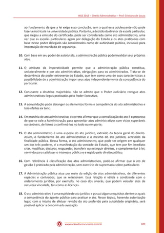 INSS 2015 – Direito Administrativo – Prof. Cristiano de Souza
www.acasadoconcurseiro.com.br 109
ao fundamento de que a lei exige essa conclusão, sem a qual esse adolescente não pode
fazer a matrícula na universidade pública. Portanto, a decisão do diretor da escola particular,
que negou a emissão do certificado, pode ser considerada como ato administrativo, uma
vez que as escolas particulares agem por delegação do Estado e os atos praticados com
base nesse poder delegado são considerados como de autoridade pública, inclusive para
impetração de mandado de segurança.
10.	Com base em seu poder de autotutela, a administração pública pode invalidar seus próprios
atos.
11.	O atributo da imperatividade permite que a administração pública constitua,
unilateralmente e por ato administrativo, obrigações para os administrados. Trata-se de
decorrência do poder extroverso do Estado, que tem como uma de suas características a
possibilidade de a administração impor seus atos independentemente da concordância do
particular.
12.	Consoante a doutrina majoritária, não se admite que o Poder Judiciário revogue atos
administrativos ilegais praticados pelo Poder Executivo.
13.	A convalidação pode abranger os elementos forma e competência do ato administrativo e
terá efeitos ex tunc.
14.	Em matéria de ato administrativo, é correto afirmar que a convalidação do ato é o processo
de que se vale a Administração para aproveitar atos administrativos com vícios superáveis
ou sanáveis, de forma a confirmá-los no todo ou em parte;
15.	O ato administrativo é uma especie do ato jurídico, extraído da teoria geral do direito.
Assim, o fundamento do ato administrativo e o mesmo do ato jurídico, acrescido da
finalidade pública. Dessa forma, o ato administrativo, que pode ter origem em qualquer
um dos três poderes, é a manifestação da vontade do Estado, que tem por fim imediato
criar, modificar, declarar, resguardar, transferir ou extinguir direitos, e complementar à lei,
servindo para satisfazer o interesse público e e regido pelo direito público.
16.	Com referência à classificação dos atos administrativos, pode-se afirmar que o ato de
gestão é praticado pela administração, sem exercício de supremacia sobre particulares
17.	A Administração pública atua por meio da edição de atos administrativos, de diferentes
espécies e conteúdos, que se relacionam. Essa relação é válida e condizente com o
ordenamento jurídico, por exemplo, no caso dos alvarás, que podem veicular atos de
natureza vinculada, tais como as licenças.
18.	O ato administrativo é uma espécie de ato jurídico e possui alguns requisitos dentre os quais
a competência do agente público para praticar o ato. Nesse tópico, havendo autorização
legal, com o intuito de efetuar revisão do ato proferido pela autoridade originária, será
possível aplicar a denominada avocação
 