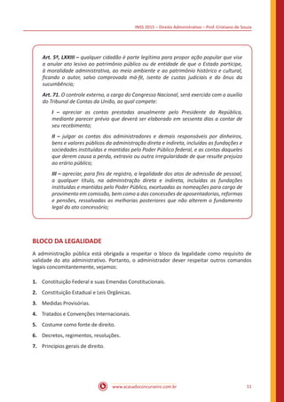 INSS 2015 – Direito Administrativo – Prof. Cristiano de Souza
www.acasadoconcurseiro.com.br 11
Art. 5º, LXXIII – qualquer cidadão é parte legítima para propor ação popular que vise
a anular ato lesivo ao patrimônio público ou de entidade de que o Estado participe,
à moralidade administrativa, ao meio ambiente e ao patrimônio histórico e cultural,
ficando o autor, salvo comprovada má-fé, isento de custas judiciais e do ônus da
sucumbência;
Art. 71. O controle externo, a cargo do Congresso Nacional, será exercido com o auxílio
do Tribunal de Contas da União, ao qual compete:
I – apreciar as contas prestadas anualmente pelo Presidente da República,
mediante parecer prévio que deverá ser elaborado em sessenta dias a contar de
seu recebimento;
II – julgar as contas dos administradores e demais responsáveis por dinheiros,
bens e valores públicos da administração direta e indireta, incluídas as fundações e
sociedades instituídas e mantidas pelo Poder Público federal, e as contas daqueles
que derem causa a perda, extravio ou outra irregularidade de que resulte prejuízo
ao erário público;
III – apreciar, para fins de registro, a legalidade dos atos de admissão de pessoal,
a qualquer título, na administração direta e indireta, incluídas as fundações
instituídas e mantidas pelo Poder Público, excetuadas as nomeações para cargo de
provimento em comissão, bem como a das concessões de aposentadorias, reformas
e pensões, ressalvadas as melhorias posteriores que não alterem o fundamento
legal do ato concessório;
BLOCO DA LEGALIDADE
A administração pública está obrigada a respeitar o bloco da legalidade como requisito de
validade do ato administrativo. Portanto, o administrador dever respeitar outros comandos
legais concomitantemente, vejamos:
1.	 Constituição Federal e suas Emendas Constitucionais.
2.	 Constituição Estadual e Leis Orgânicas.
3.	 Medidas Provisórias.
4.	 Tratados e Convenções Internacionais.
5.	 Costume como fonte de direito.
6.	 Decretos, regimentos, resoluções.
7.	 Princípios gerais de direito.
 