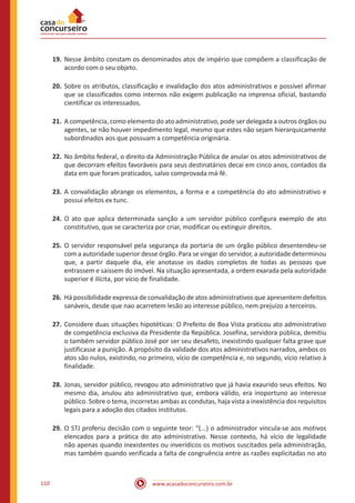 www.acasadoconcurseiro.com.br110
19.	Nesse âmbito constam os denominados atos de império que compõem a classificação de
acordo com o seu objeto.
20.	Sobre os atributos, classificação e invalidação dos atos administrativos e possível afirmar
que se classificados como internos não exigem publicação na imprensa oficial, bastando
cientificar os interessados.
21.	A competência, como elemento do ato administrativo, pode ser delegada a outros órgãos ou
agentes, se não houver impedimento legal, mesmo que estes não sejam hierarquicamente
subordinados aos que possuam a competência originária.
22.	No âmbito federal, o direito da Administração Pública de anular os atos administrativos de
que decorram efeitos favoráveis para seus destinatários decai em cinco anos, contados da
data em que foram praticados, salvo comprovada má-fé.
23.	A convalidação abrange os elementos, a forma e a competência do ato administrativo e
possui efeitos ex tunc.
24.	O ato que aplica determinada sanção a um servidor público configura exemplo de ato
constitutivo, que se caracteriza por criar, modificar ou extinguir direitos.
25.	O servidor responsável pela segurança da portaria de um órgão público desentendeu-se
com a autoridade superior desse órgão. Para se vingar do servidor, a autoridade determinou
que, a partir daquele dia, ele anotasse os dados completos de todas as pessoas que
entrassem e saíssem do imóvel. Na situação apresentada, a ordem exarada pela autoridade
superior é ilícita, por vício de finalidade.
26.	Há possibilidade expressa de convalidação de atos administrativos que apresentem defeitos
sanáveis, desde que nao acarretem lesão ao interesse público, nem prejuízo a terceiros.
27.	Considere duas situações hipotéticas: O Prefeito de Boa Vista praticou ato administrativo
de competência exclusiva da Presidente da República. Josefina, servidora pública, demitiu
o também servidor público José por ser seu desafeto, inexistindo qualquer falta grave que
justificasse a punição. A propósito da validade dos atos administrativos narrados, ambos os
atos são nulos, existindo, no primeiro, vício de competência e, no segundo, vício relativo à
finalidade.
28.	Jonas, servidor público, revogou ato administrativo que já havia exaurido seus efeitos. No
mesmo dia, anulou ato administrativo que, embora válido, era inoportuno ao interesse
público. Sobre o tema, incorretas ambas as condutas, haja vista a inexistência dos requisitos
legais para a adoção dos citados institutos.
29.	O STJ proferiu decisão com o seguinte teor: “(...) o administrador vincula-se aos motivos
elencados para a prática do ato administrativo. Nesse contexto, há vício de legalidade
não apenas quando inexistentes ou inverídicos os motivos suscitados pela administração,
mas também quando verificada a falta de congruência entre as razões explicitadas no ato
 