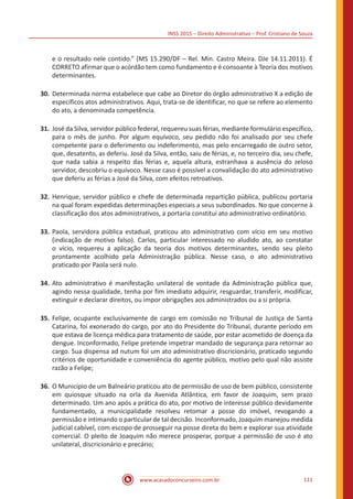 INSS 2015 – Direito Administrativo – Prof. Cristiano de Souza
www.acasadoconcurseiro.com.br 111
e o resultado nele contido.” (MS 15.290/DF – Rel. Min. Castro Meira. DJe 14.11.2011). É
CORRETO afirmar que o acórdão tem como fundamento e é consoante à Teoria dos motivos
determinantes.
30.	Determinada norma estabelece que cabe ao Diretor do órgão administrativo X a edição de
específicos atos administrativos. Aqui, trata-se de identificar, no que se refere ao elemento
do ato, a denominada competência.
31.	José da Silva, servidor público federal, requereu suas férias, mediante formulário específico,
para o mês de junho. Por algum equívoco, seu pedido não foi analisado por seu chefe
competente para o deferimento ou indeferimento, mas pelo encarregado de outro setor,
que, desatento, as deferiu. José da Silva, então, saiu de férias, e, no terceiro dia, seu chefe,
que nada sabia a respeito das férias e, aquela altura, estranhava a ausência do zeloso
servidor, descobriu o equívoco. Nesse caso é possível a convalidação do ato administrativo
que deferiu as férias a José da Silva, com efeitos retroativos.
32.	Henrique, servidor público e chefe de determinada repartição pública, publicou portaria
na qual foram expedidas determinações especiais a seus subordinados. No que concerne à
classificação dos atos administrativos, a portaria constitui ato administrativo ordinatório.
33.	Paola, servidora pública estadual, praticou ato administrativo com vício em seu motivo
(indicação de motivo falso). Carlos, particular interessado no aludido ato, ao constatar
o vício, requereu a aplicação da teoria dos motivos determinantes, sendo seu pleito
prontamente acolhido pela Administração pública. Nesse caso, o ato administrativo
praticado por Paola será nulo.
34.	Ato administrativo é manifestação unilateral de vontade da Administração pública que,
agindo nessa qualidade, tenha por fim imediato adquirir, resguardar, transferir, modificar,
extinguir e declarar direitos, ou impor obrigações aos administrados ou a si própria.
35.	Felipe, ocupante exclusivamente de cargo em comissão no Tribunal de Justiça de Santa
Catarina, foi exonerado do cargo, por ato do Presidente do Tribunal, durante período em
que estava de licença médica para tratamento de saúde, por estar acometido de doença da
dengue. Inconformado, Felipe pretende impetrar mandado de segurança para retornar ao
cargo. Sua dispensa ad nutum foi um ato administrativo discricionário, praticado segundo
critérios de oportunidade e conveniência do agente público, motivo pelo qual não assiste
razão a Felipe;
36.	O Município de um Balneário praticou ato de permissão de uso de bem público, consistente
em quiosque situado na orla da Avenida Atlântica, em favor de Joaquim, sem prazo
determinado. Um ano após a prática do ato, por motivo de interesse público devidamente
fundamentado, a municipalidade resolveu retomar a posse do imóvel, revogando a
permissão e intimando o particular de tal decisão. Inconformado, Joaquim manejou medida
judicial cabível, com escopo de prosseguir na posse direta do bem e explorar sua atividade
comercial. O pleito de Joaquim não merece prosperar, porque a permissão de uso é ato
unilateral, discricionário e precário;
 