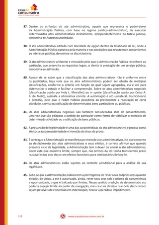 www.acasadoconcurseiro.com.br112
37.	Dentre os atributos do ato administrativo, aquele que representa o poder-dever
da Administração Pública, com base no regime jurídico-administrativo, de executar
determinados atos administrativos diretamente, independentemente da tutela judicial,
denomina-se Autoexecutoriedade.
38.	O ato administrativo editado com liberdade de opção dentro da finalidade da lei, onde a
Administração Pública o pratica pela maneira e nas condições que repute mais convenientes
ao interesse público, denomina-se discricionário.
39.	O ato administrativo unilateral e vinculado pelo qual a Administração Pública reconhece ao
particular, que preencha os requisitos legais, o direito à prestação de um serviço público,
denomina-se admissão.
40.	Apesar de se saber que a classificação dos atos administrativos não é uniforme entre
os publicistas, haja vista que os atos administrativos podem ser objeto de múltiplas
classificações, conforme o critério em função do qual sejam agrupados, ela é útil para
sistematizar o estudo e facilitar a compreensão. Sobre os atos administrativos negociais
(classificação usada por Hely L. Meirelles) ou in specie (classificação usada por Celso A.
B. de Mello), assinale a alternativa correta: A autorização é ato unilateral, discricionário
e precário, pelo qual o Poder Público possibilita ao pretendente a realização de certa
atividade, serviço ou utilização de determinados bens particulares ou públicos.
41.	Os atos administrativos negociais são também considerados atos de consentimento,
uma vez que são editados a pedido do particular como forma de viabilizar o exercício de
determinada atividade ou a utilização de bens públicos.
42.	A presunção de legitimidade é uma das características do ato administrativo e produz como
efeitos a autoexecutoriedade e inversão do ônus da prova.
43.	É certo que a Administração se manifesta por meio de atos administrativos. No que concerne
ao desfazimento dos atos administrativos e seus efeitos, é correto afirmar que quando
presente vício de legalidade, a Administração tem o dever de anular o ato administrativo,
dever este que encontra limite, sempre que, nos termos da lei, tenha transcorrido prazo
razoável e dos atos decorram efeitos favoráveis para destinatários de boa-fé.
44.	Os atos administrativos estão sujeitos ao controle jurisdicional para a análise de sua
legalidade.
45.	Sabe-se que a Administração pública tem a prerrogativa de rever seus próprios atos quando
eivados de vícios. a ele é autorizado, ainda, rever seus atos sob o prisma da conveniência
e oportunidade, o que é balizado por limites. Nesse sentido a edição de determinado ato
poderia ensejar limite ao poder de revogação, mas caso os direitos que dele decorreriam
sejam passíveis de conversão em indenização, ficaria superado o impedimento.
 