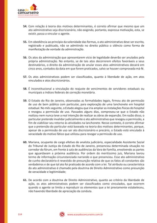 www.acasadoconcurseiro.com.br114
54.	Com relação à teoria dos motivos determinantes, é correto afirmar que mesmo que um
ato administrativo seja discricionário, não exigindo, portanto, expressa motivação, esta, se
existir, passa a vincular o agente.
55.	Em obediência ao princípio da solenidade das formas, o ato administrativo deve ser escrito,
registrado e publicado, não se admitindo no direito público o silêncio como forma de
manifestação de vontade da administração.
56.	Os atos da administração que apresentarem vício de legalidade deverão ser anulados pela
própria administração. No entanto, se de tais atos decorrerem efeitos favoráveis a seus
destinatários, o direito da administração de anular esses atos administrativos decairá em
cinco anos, contados da data em que forem praticados, salvo se houver comprovada má-fé.
57.	Os atos administrativos podem ser classificados, quanto à liberdade de ação, em atos
vinculados e atos discricionários.
58.	É inconstitucional a vinculação do reajuste de vencimentos de servidores estaduais ou
municipais a índices federais de correção monetária.
59.	O Estado do Rio de Janeiro, observadas as formalidades legais, firmou ato de permissão
de uso de bem público com particular, para exploração de uma lanchonete em hospital
estadual. No mês seguinte, o Estado alegou que iria ampliar as instalações físicas do hospital
e revogou a permissão de uso. Passados alguns dias, comprovou-se que o Estado não
realizou nem nunca teve a real intenção de realizar as obras de expansão. Em razão disso, o
particular pretende invalidar judicialmente o ato administrativo que revogou a permissão, a
fim de viabilizar seu retorno às atividades na lanchonete. Nesse contexto, é correto afirmar
que a pretensão do particular está baseada na teoria dos motivos determinantes, porque,
apesar de a permissão de uso ser ato discricionário e precário, o Estado está vinculado à
veracidade do motivo fático que utilizou para revogar a permissão de uso.
60.	Mariana, ocupante de cargo efetivo de analista judiciário, especialidade Assistente Social
do Tribunal de Justiça do Estado do Rio de Janeiro, presenciou determinada situação no
corredor do fórum, em frente à sala de audiências da Vara de Família, envolvendo as partes
que aguardavam a próxima audiência. Por ordem do meritíssimo juiz, Mariana lavrou
termo de informação circunstanciada narrando o que presenciou. Esse ato administrativo
de cunho declaratório é revestido de presunção relativa de que os fatos ali constantes são
verdadeiros e de que tal ato foi praticado de acordo com a lei. Tal atributo ou característica
do ato administrativo é chamado pela doutrina de Direito Administrativo como presunção
de veracidade e legitimidade;
61.	De acordo com a doutrina de Direito Administrativo, quanto ao critério da liberdade de
ação, os atos administrativos podem ser classificados como vinculados, que ocorrem
quando o agente se limita a reproduzir os elementos que a lei previamente estabeleceu,
não havendo liberdade de apreciação da conduta.
 