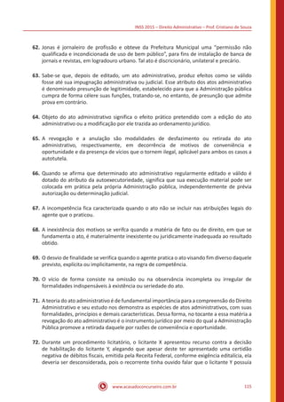 INSS 2015 – Direito Administrativo – Prof. Cristiano de Souza
www.acasadoconcurseiro.com.br 115
62.	Jonas é jornaleiro de profissão e obteve da Prefeitura Municipal uma “permissão não
qualificada e incondicionada de uso de bem público”, para fins de instalação de banca de
jornais e revistas, em logradouro urbano. Tal ato é discricionário, unilateral e precário.
63.	Sabe-se que, depois de editado, um ato administrativo, produz efeitos como se válido
fosse até sua impugnação administrativa ou judicial. Esse atributo dos atos administrativo
é denominado presunção de legitimidade, estabelecido para que a Administração pública
cumpra de forma célere suas funções, tratando-se, no entanto, de presunção que admite
prova em contrário.
64.	Objeto do ato administrativo significa o efeito prático pretendido com a edição do ato
administrativo ou a modificação por ele trazida ao ordenamento jurídico.
65.	A revogação e a anulação são modalidades de desfazimento ou retirada do ato
administrativo, respectivamente, em decorrência de motivos de conveniência e
oportunidade e da presença de vícios que o tornem ilegal, aplicável para ambos os casos a
autotutela.
66.	Quando se afirma que determinado ato administrativo regularmente editado e válido é
dotado do atributo da autoexecutoriedade, significa que sua execução material pode ser
colocada em prática pela própria Administração pública, independentemente de prévia
autorização ou determinação judicial.
67.	A incompetência fica caracterizada quando o ato não se incluir nas atribuições legais do
agente que o praticou.
68.	A inexistência dos motivos se verifca quando a matéria de fato ou de direito, em que se
fundamenta o ato, é materialmente inexistente ou juridicamente inadequada ao resultado
obtido.
69.	O desvio de finalidade se verifica quando o agente pratica o ato visando fim diverso daquele
previsto, explícita ou implicitamente, na regra de competência.
70.	O vício de forma consiste na omissão ou na observância incompleta ou irregular de
formalidades indispensáveis à existência ou seriedade do ato.
71.	A teoria do ato administrativo é de fundamental importância para a compreensão do Direito
Administrativo e seu estudo nos demonstra as espécies de atos administrativos, com suas
formalidades, princípios e demais características. Dessa forma, no tocante a essa matéria a
revogação do ato administrativo é o instrumento jurídico por meio do qual a Administração
Pública promove a retirada daquele por razões de conveniência e oportunidade.
72.	Durante um procedimento licitatório, o licitante X apresentou recurso contra a decisão
de habilitação do licitante Y, alegando que apesar deste ter apresentado uma certidão
negativa de débitos fiscais, emitida pela Receita Federal, conforme exigência editalícia, ela
deveria ser desconsiderada, pois o recorrente tinha ouvido falar que o licitante Y possuía
 