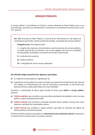 INSS 2015 – Direito Administrativo – Prof. Cristiano de Souza
www.acasadoconcurseiro.com.br 117
SERVIÇOS PÚBLICOS
O serviço público é incumbência do Estado e sempre depende do Poder Público para a sua
concretização, seja direta ou indiretamente. Encontramos o fundamento constitucional no art.
175, vejamos:
Art. 175. Incumbe ao Poder Público, na forma da lei, diretamente ou sob regime de
concessão ou permissão, sempre através de licitação, a prestação de serviços públicos.
Parágrafo único. A lei disporá sobre:
I – o regime das empresas concessionárias e permissionárias de serviços públicos,
o caráter especial de seu contrato e de sua prorrogação, bem como as condições
de caducidade, fiscalização e rescisão da concessão ou permissão;
II – os direitos dos usuários;
III – política tarifária;
IV – a obrigação de manter serviço adequado.
Do referido artigo é possível tirar algumas conclusões:
a)	 A criação do serviço público é regulada por lei;
b)	 A gestão do serviço público incumbe ao Estado, que pode fazê-lo diretamente, por meio de
seus órgãos, ou indiretamente, por meio de concessão ou permissão, ou até mesmo por
pessoas jurídicas criadas pelo Estado com essa finalidade.
Usaremos a classificação da Maria Sylvia Zanella Di Pietro para definir o serviço público,
vejamos:
a)	 Critério subjetivo: que considera a pessoa jurídica prestadora da atividade, assim o serviço
público é aquele prestado pelo Estado;
b)	 Critério material: que considera a atividade exercida. Nesse sentido o serviço tem como
objetivo a satisfação de necessidade coletiva;
c)	 Critério formal: que considera o regime jurídico: que pode ser exercido sob regime de
direito público ou de direito privado.
Di Pietro classifica ainda serviço público em elemento formal e elemento material. Passaremos
a sintetizar esses conceitos para a sua prova, vejamos:
 