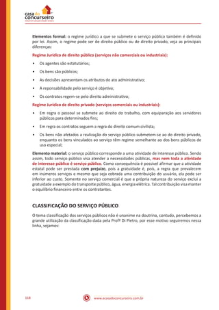 www.acasadoconcurseiro.com.br118
Elementos formal: o regime jurídico a que se submete o serviço público também é definido
por lei. Assim, o regime pode ser de direito público ou de direito privado, veja as principais
diferenças:
Regime Jurídico de direito público (serviços não comerciais ou industriais):
•• Os agentes são estatutários;
•• Os bens são públicos;
•• As decisões apresentam os atributos do ato administrativo;
•• A reponsabilidade pelo serviço é objetiva;
•• Os contratos regem-se pelo direito administrativo;
Regime Jurídico de direito privado (serviços comerciais ou industriais):
•• Em regra o pessoal se submete ao direito do trabalho, com equiparação aos servidores
públicos para determinados fins;
•• Em regra os contratos seguem a regra do direito comum civilista;
•• Os bens não afetados a realização do serviço público submetem-se ao do direito privado,
enquanto os bens vinculados ao serviço têm regime semelhante ao dos bens públicos de
uso especial;
Elemento material: o serviço público corresponde a uma atividade de interesse público. Sendo
assim, todo serviço público visa atender a necessidades públicas, mas nem toda a atividade
de interesse público é serviço público. Como consequência é possível afirmar que a atividade
estatal pode ser prestada com prejuízo, pois a gratuidade é, pois, a regra que prevalecem
em inúmeros serviços e mesmo que seja cobrada uma contribuição do usuário, ela pode ser
inferior ao custo. Somente no serviço comercial é que a própria natureza do serviço exclui a
gratuidade a exemplo do transporte público, água, energia elétrica. Tal contribuição visa manter
o equilíbrio financeiro entre os contratantes.
CLASSIFICAÇÃO DO SERVIÇO PÚBLICO
O tema classificação dos serviços públicos não é unanime na doutrina, contudo, percebemos a
grande utilização da classificação dada pela Profª Di Pietro, por esse motivo seguiremos nessa
linha, vejamos:
 