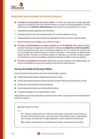 www.acasadoconcurseiro.com.br120
PRINCÍPIOS NORTEADORES DO SERVIÇO PÚBLICO
A)	 Princípio da continuidade do serviço público: o serviço não pode parar, tendo aplicação
especial em relação aos contratos administrativos e ao exercício da função pública. Di Pietro
salienta que nos contratos administrativos tal princípio traz consequências, tais como:
•• Imposição de prazos rigorosos ao contratante;
•• Aplicação da teoria da imprevisão para permitir a continuidade do serviço;
•• Inaplicabilidade relativa da exceptio nom adimpleti contractus contra a administração;
•• Reconhecimento de privilégios para a administração.
B)	 Princípio da Mutabilidade do regime jurídico ou da flexibilidade dos meios aos fins:
autoriza mudanças no regime de execução do serviço para adaptá-lo ao interesse público.
Como consequência disso, nem os servidores públicos, nem os usuários do serviço, nem
os contratados pela administração tem direito adquirido à manutenção de determinado
regime jurídico. Portanto, os estatutos podem ser alterados, os contratos também podem
ser alterados ou mesmo rescindidos unilateralmente para atender o interesse público.
C)	 Princípio da igualdade dos usuários: desde que a pessoa satisfaça as condições legais. Ela
faz jus à prestação do serviço sem qualquer distinção de caráter pessoal.
Formas de Gestão do Serviço Público
A Constituição Federal permite várias formas de gestão, vejamos:
a)	 Gestão direita pelo próprio órgão executante do serviço;
b)	 Gestão direta pelas pessoas jurídicas da administração indireta executantes do serviço;
c)	 Concessão e permissão de serviços públicos;
d)	 Concessão patrocinada e concessão administrativa;
e)	 Contrato de gestão com as organizações sociais
Segue abaixo os principais dispositivos constitucionais sobre a concessão e permissão no direito
brasileiro, vejamos:
Art. 21. Compete à União:
[...]
XI – explorar, diretamente ou mediante autorização, concessão ou permissão, os
serviços de telecomunicações, nos termos da lei, que disporá sobre a organização
dos serviços, a criação de um órgão regulador e outros aspectos institucionais;
XII – explorar, diretamente ou mediante autorização, concessão ou permissão:
 