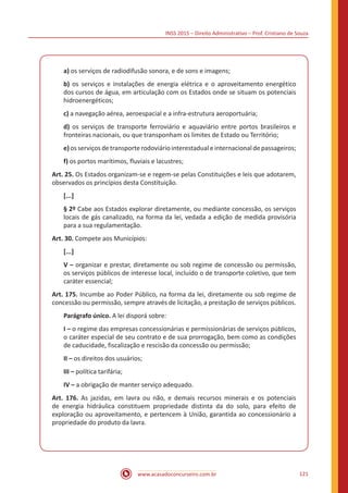INSS 2015 – Direito Administrativo – Prof. Cristiano de Souza
www.acasadoconcurseiro.com.br 121
a) os serviços de radiodifusão sonora, e de sons e imagens;
b) os serviços e instalações de energia elétrica e o aproveitamento energético
dos cursos de água, em articulação com os Estados onde se situam os potenciais
hidroenergéticos;
c) a navegação aérea, aeroespacial e a infra-estrutura aeroportuária;
d) os serviços de transporte ferroviário e aquaviário entre portos brasileiros e
fronteiras nacionais, ou que transponham os limites de Estado ou Território;
e)osserviçosdetransporterodoviáriointerestadual einternacional depassageiros;
f) os portos marítimos, fluviais e lacustres;
Art. 25. Os Estados organizam-se e regem-se pelas Constituições e leis que adotarem,
observados os princípios desta Constituição.
[...]
§ 2º Cabe aos Estados explorar diretamente, ou mediante concessão, os serviços
locais de gás canalizado, na forma da lei, vedada a edição de medida provisória
para a sua regulamentação.
Art. 30. Compete aos Municípios:
[...]
V – organizar e prestar, diretamente ou sob regime de concessão ou permissão,
os serviços públicos de interesse local, incluído o de transporte coletivo, que tem
caráter essencial;
Art. 175. Incumbe ao Poder Público, na forma da lei, diretamente ou sob regime de
concessão ou permissão, sempre através de licitação, a prestação de serviços públicos.
Parágrafo único. A lei disporá sobre:
I – o regime das empresas concessionárias e permissionárias de serviços públicos,
o caráter especial de seu contrato e de sua prorrogação, bem como as condições
de caducidade, fiscalização e rescisão da concessão ou permissão;
II – os direitos dos usuários;
III – política tarifária;
IV – a obrigação de manter serviço adequado.
Art. 176. As jazidas, em lavra ou não, e demais recursos minerais e os potenciais
de energia hidráulica constituem propriedade distinta da do solo, para efeito de
exploração ou aproveitamento, e pertencem à União, garantida ao concessionário a
propriedade do produto da lavra.
 