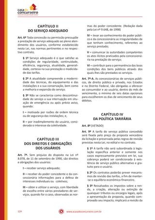 www.acasadoconcurseiro.com.br124
CAPÍTULO II
DO SERVIÇO ADEQUADO
Art. 6º Toda concessão ou permissão pressupõe
a prestação de serviço adequado ao pleno aten-
dimento dos usuários, conforme estabelecido
nesta Lei, nas normas pertinentes e no respec-
tivo contrato.
§ 1º Serviço adequado é o que satisfaz as
condições de regularidade, continuidade,
eficiência, segurança, atualidade, generali-
dade, cortesia na sua prestação e modicida-
de das tarifas.
§ 2º A atualidade compreende a moderni-
dade das técnicas, do equipamento e das
instalações e a sua conservação, bem como
a melhoria e expansão do serviço.
§ 3º Não se caracteriza como descontinui-
dade do serviço a sua interrupção em situ-
ação de emergência ou após prévio aviso,
quando:
I – motivada por razões de ordem técnica
ou de segurança das instalações; e,
II – por inadimplemento do usuário, consi-
derado o interesse da coletividade.
CAPÍTULO III
DOS DIREITOS E OBRIGAÇÕES
DOS USUÁRIOS
Art. 7º. Sem prejuízo do disposto na Lei nº
8.078, de 11 de setembro de 1990, são direitos
e obrigações dos usuários:
I – receber serviço adequado;
II – receber do poder concedente e da con-
cessionária informações para a defesa de
interesses individuais ou coletivos;
III – obter e utilizar o serviço, com liberdade
de escolha entre vários prestadores de ser-
viços, quando for o caso, observadas as nor-
mas do poder concedente. (Redação dada
pela Lei nº 9.648, de 1998)
IV – levar ao conhecimento do poder públi-
co e da concessionária as irregularidades de
que tenham conhecimento, referentes ao
serviço prestado;
V – comunicar às autoridades competentes
os atos ilícitos praticados pela concessioná-
ria na prestação do serviço;
VI – contribuir para a permanência das boas
condições dos bens públicos através dos
quais lhes são prestados os serviços.
Art. 7º-A. As concessionárias de serviços públi-
cos, de direito público e privado, nos Estados
e no Distrito Federal, são obrigadas a oferecer
ao consumidor e ao usuário, dentro do mês de
vencimento, o mínimo de seis datas opcionais
para escolherem os dias de vencimento de seus
débitos.
CAPÍTULO IV
DA POLÍTICA TARIFÁRIA
Art. 8º (VETADO)
Art. 9º A tarifa do serviço público concedido
será fixada pelo preço da proposta vencedora
da licitação e preservada pelas regras de revisão
previstas nesta Lei, no edital e no contrato.
§ 1º A tarifa não será subordinada à legis-
lação específica anterior e somente nos
casos expressamente previstos em lei, sua
cobrança poderá ser condicionada à exis-
tência de serviço público alternativo e gra-
tuito para o usuário.
§ 2º Os contratos poderão prever mecanis-
mos de revisão das tarifas, a fim de manter-
-se o equilíbrio econômico-financeiro.
§ 3º Ressalvados os impostos sobre a ren-
da, a criação, alteração ou extinção de
quaisquer tributos ou encargos legais, após
a apresentação da proposta, quando com-
provado seu impacto, implicará a revisão da
 
