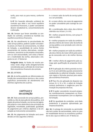 INSS 2015 – Direito Administrativo – Prof. Cristiano de Souza
www.acasadoconcurseiro.com.br 125
tarifa, para mais ou para menos, conforme
o caso.
§ 4º Em havendo alteração unilateral do
contrato que afete o seu inicial equilíbrio
econômico-financeiro, o poder concedente
deverá restabelecê-lo, concomitantemente
à alteração.
Art. 10. Sempre que forem atendidas as con-
dições do contrato, considera-se mantido seu
equilíbrio econômico-financeiro.
Art. 11. No atendimento às peculiaridades de
cada serviço público, poderá o poder conceden-
te prever, em favor da concessionária, no edital
de licitação, a possibilidade de outras fontes
provenientes de receitas alternativas, comple-
mentares, acessórias ou de projetos associados,
com ou sem exclusividade, com vistas a favore-
cer a modicidade das tarifas, observado o dis-
posto no art. 17 desta Lei.
Parágrafo único. As fontes de receita pre-
vistas neste artigo serão obrigatoriamente
consideradas para a aferição do inicial equi-
líbrio econômico-financeiro do contrato.
Art. 12. (VETADO)
Art. 13. As tarifas poderão ser diferenciadas em
função das características técnicas e dos custos
específicos provenientes do atendimento aos
distintos segmentos de usuários.
CAPÍTULO V
DA LICITAÇÃO
Art. 14. Toda concessão de serviço público, pre-
cedida ou não da execução de obra pública, será
objeto de prévia licitação, nos termos da legisla-
ção própria e com observância dos princípios da
legalidade, moralidade, publicidade, igualdade,
do julgamento por critérios objetivos e da vin-
culação ao instrumento convocatório.
Art. 15. No julgamento da licitação será consi-
derado um dos seguintes critérios:
I – o menor valor da tarifa do serviço públi-
co a ser prestado;
II – a maior oferta, nos casos de pagamento
ao poder concedente pela outorga da con-
cessão;
III – a combinação, dois a dois, dos critérios
referidos nos incisos I, II e VII;
IV – melhor proposta técnica, com preço fi-
xado no edital;
V – melhor proposta em razão da combina-
ção dos critérios de menor valor da tarifa do
serviço público a ser prestado com o de me-
lhor técnica;
VI – melhor proposta em razão da combina-
ção dos critérios de maior oferta pela outor-
ga da concessão com o de melhor técnica;
ou
VII – melhor oferta de pagamento pela ou-
torga após qualificação de propostas técni-
cas.
§ 1º A aplicação do critério previsto no inci-
so III só será admitida quando previamente
estabelecida no edital de licitação, inclusive
com regras e fórmulas precisas para avalia-
ção econômico-financeira.
§ 2º Para fins de aplicação do disposto nos
incisos IV, V, VI e VII, o edital de licitação
conterá parâmetros e exigências para for-
mulação de propostas técnicas.
§ 3º O poder concedente recusará propos-
tas manifestamente inexequíveis ou finan-
ceiramente incompatíveis com os objetivos
da licitação.
§ 4º Em igualdade de condições, será dada
preferência à proposta apresentada por
empresa brasileira.
Art. 16. A outorga de concessão ou permissão
não terá caráter de exclusividade, salvo no caso
de inviabilidade técnica ou econômica justifica-
da no ato a que se refere o art. 5º desta Lei.
 