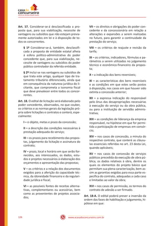www.acasadoconcurseiro.com.br126
Art. 17. Considerar-se-á desclassificada a pro-
posta que, para sua viabilização, necessite de
vantagens ou subsídios que não estejam previa-
mente autorizados em lei e à disposição de to-
dos os concorrentes.
§ 1º Considerar-se-á, também, desclassifi-
cada a proposta de entidade estatal alheia
à esfera político-administrativa do poder
concedente que, para sua viabilização, ne-
cessite de vantagens ou subsídios do poder
público controlador da referida entidade.
§ 2º Inclui-se nas vantagens ou subsídios de
que trata este artigo, qualquer tipo de tra-
tamento tributário diferenciado, ainda que
em consequência da natureza jurídica do li-
citante, que comprometa a isonomia fiscal
que deve prevalecer entre todos os concor-
rentes.
Art. 18. O edital de licitação será elaborado pelo
poder concedente, observados, no que couber,
os critérios e as normas gerais da legislação pró-
pria sobre licitações e contratos e conterá, espe-
cialmente:
I – o objeto, metas e prazo da concessão;
II – a descrição das condições necessárias à
prestação adequada do serviço;
III – os prazos para recebimento das propos-
tas, julgamento da licitação e assinatura do
contrato;
IV – prazo, local e horário em que serão for-
necidos, aos interessados, os dados, estu-
dos e projetos necessários à elaboração dos
orçamentos e apresentação das propostas;
V – os critérios e a relação dos documentos
exigidos para a aferição da capacidade téc-
nica, da idoneidade financeira e da regulari-
dade jurídica e fiscal;
VI – as possíveis fontes de receitas alterna-
tivas, complementares ou acessórias, bem
como as provenientes de projetos associa-
dos;
VII – os direitos e obrigações do poder con-
cedente e da concessionária em relação a
alterações e expansões a serem realizadas
no futuro, para garantir a continuidade da
prestação do serviço;
VIII – os critérios de reajuste e revisão da
tarifa;
IX – os critérios, indicadores, fórmulas e pa-
râmetros a serem utilizados no julgamento
técnico e econômico-financeiro da propos-
ta;
X – a indicação dos bens reversíveis;
XI – as características dos bens reversíveis
e as condições em que estes serão postos
à disposição, nos casos em que houver sido
extinta a concessão anterior;
XII – a expressa indicação do responsável
pelo ônus das desapropriações necessárias
à execução do serviço ou da obra pública,
ou para a instituição de servidão adminis-
trativa;
XIII – as condições de liderança da empresa
responsável, na hipótese em que for permi-
tida a participação de empresas em consór-
cio;
XIV – nos casos de concessão, a minuta do
respectivo contrato, que conterá as cláusu-
las essenciais referidas no art. 23 desta Lei,
quando aplicáveis;
XV – nos casos de concessão de serviços
públicos precedida da execução de obra pú-
blica, os dados relativos à obra, dentre os
quais os elementos do projeto básico que
permitam sua plena caracterização, bem as-
sim as garantias exigidas para essa parte es-
pecífica do contrato, adequadas a cada caso
e limitadas ao valor da obra;
XVI – nos casos de permissão, os termos do
contrato de adesão a ser firmado.
Art. 18-A. O edital poderá prever a inversão da
ordem das fases de habilitação e julgamento, hi-
pótese em que:
 