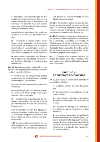INSS 2015 – Direito Administrativo – Prof. Cristiano de Souza
www.acasadoconcurseiro.com.br 127
I – encerrada a fase de classificação das pro-
postas ou o oferecimento de lances, será
aberto o invólucro com os documentos de
habilitação do licitante mais bem classifi-
cado, para verificação do atendimento das
condições fixadas no edital;
II – verificado o atendimento das exigências
do edital, o licitante será declarado vence-
dor;
III – inabilitado o licitante melhor classi-
ficado, serão analisados os documentos
habilitatórios do licitante com a proposta
classificada em segundo lugar, e assim su-
cessivamente, até que um licitante classifi-
cado atenda às condições fixadas no edital;
IV – proclamado o resultado final do certa-
me, o objeto será adjudicado ao vencedor
nas condições técnicas e econômicas por
ele ofertadas.
Art. 19. Quando permitida, na licitação, a par-
ticipação de empresas em consórcio, observar-
-se-ão as seguintes normas:
I – comprovação de compromisso, público
ou particular, de constituição de consórcio,
subscrito pelas consorciadas;
II – indicação da empresa responsável pelo
consórcio;
III – apresentação dos documentos exigidos
nos incisos V e XIII do artigo anterior, por
parte de cada consorciada;
IV – impedimento de participação de em-
presas consorciadas na mesma licitação,
por intermédio de mais de um consórcio ou
isoladamente.
§ 1º O licitante vencedor fica obrigado a
promover, antes da celebração do contrato,
a constituição e registro do consórcio, nos
termos do compromisso referido no inciso I
deste artigo.
§ 2º A empresa líder do consórcio é a res-
ponsável perante o poder concedente pelo
cumprimento do contrato de concessão,
sem prejuízo da responsabilidade solidária
das demais consorciadas.
Art. 20. É facultado ao poder concedente, des-
de que previsto no edital, no interesse do ser-
viço a ser concedido, determinar que o licitante
vencedor, no caso de consórcio, se constitua em
empresa antes da celebração do contrato.
Art. 21. Os estudos, investigações, levantamen-
tos, projetos, obras e despesas ou investimen-
tos já efetuados, vinculados à concessão, de
utilidade para a licitação, realizados pelo poder
concedente ou com a sua autorização, estarão à
disposição dos interessados, devendo o vence-
dor da licitação ressarcir os dispêndios corres-
pondentes, especificados no edital.
Art. 22. É assegurada a qualquer pessoa a ob-
tenção de certidão sobre atos, contratos, deci-
sões ou pareceres relativos à licitação ou às pró-
prias concessões.
CAPÍTULO VI
DO CONTRATO DE CONCESSÃO
Art. 23. São cláusulas essenciais do contrato de
concessão as relativas:
I – ao objeto, à área e ao prazo da conces-
são;
II – ao modo, forma e condições de presta-
ção do serviço;
III – aos critérios, indicadores, fórmulas e
parâmetros definidores da qualidade do
serviço;
IV – ao preço do serviço e aos critérios e
procedimentos para o reajuste e a revisão
das tarifas;
V – aos direitos, garantias e obrigações do
poder concedente e da concessionária, in-
clusive os relacionados às previsíveis neces-
sidades de futura alteração e expansão do
serviço e conseqüente modernização, aper-
feiçoamento e ampliação dos equipamen-
tos e das instalações;
 