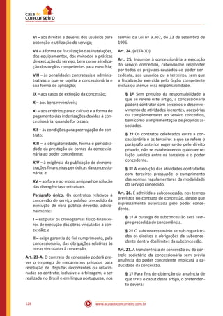 www.acasadoconcurseiro.com.br128
VI – aos direitos e deveres dos usuários para
obtenção e utilização do serviço;
VII – à forma de fiscalização das instalações,
dos equipamentos, dos métodos e práticas
de execução do serviço, bem como a indica-
ção dos órgãos competentes para exercê-la;
VIII – às penalidades contratuais e adminis-
trativas a que se sujeita a concessionária e
sua forma de aplicação;
IX – aos casos de extinção da concessão;
X – aos bens reversíveis;
XI – aos critérios para o cálculo e a forma de
pagamento das indenizações devidas à con-
cessionária, quando for o caso;
XII – às condições para prorrogação do con-
trato;
XIII – à obrigatoriedade, forma e periodici-
dade da prestação de contas da concessio-
nária ao poder concedente;
XIV – à exigência da publicação de demons-
trações financeiras periódicas da concessio-
nária; e
XV – ao foro e ao modo amigável de solução
das divergências contratuais.
Parágrafo único. Os contratos relativos à
concessão de serviço público precedido da
execução de obra pública deverão, adicio-
nalmente:
I – estipular os cronogramas físico-financei-
ros de execução das obras vinculadas à con-
cessão; e
II – exigir garantia do fiel cumprimento, pela
concessionária, das obrigações relativas às
obras vinculadas à concessão.
Art. 23-A. O contrato de concessão poderá pre-
ver o emprego de mecanismos privados para
resolução de disputas decorrentes ou relacio-
nadas ao contrato, inclusive a arbitragem, a ser
realizada no Brasil e em língua portuguesa, nos
termos da Lei nº 9.307, de 23 de setembro de
1996.
Art. 24. (VETADO)
Art. 25. Incumbe à concessionária a execução
do serviço concedido, cabendo-lhe responder
por todos os prejuízos causados ao poder con-
cedente, aos usuários ou a terceiros, sem que
a fiscalização exercida pelo órgão competente
exclua ou atenue essa responsabilidade.
§ 1º Sem prejuízo da responsabilidade a
que se refere este artigo, a concessionária
poderá contratar com terceiros o desenvol-
vimento de atividades inerentes, acessórias
ou complementares ao serviço concedido,
bem como a implementação de projetos as-
sociados.
§ 2º Os contratos celebrados entre a con-
cessionária e os terceiros a que se refere o
parágrafo anterior reger-se-ão pelo direito
privado, não se estabelecendo qualquer re-
lação jurídica entre os terceiros e o poder
concedente.
§ 3º A execução das atividades contratadas
com terceiros pressupõe o cumprimento
das normas regulamentares da modalidade
do serviço concedido.
Art. 26. É admitida a subconcessão, nos termos
previstos no contrato de concessão, desde que
expressamente autorizada pelo poder conce-
dente.
§ 1º A outorga de subconcessão será sem-
pre precedida de concorrência.
§ 2º O subconcessionário se sub-rogará to-
dos os direitos e obrigações da subconce-
dente dentro dos limites da subconcessão.
Art. 27. A transferência de concessão ou do con-
trole societário da concessionária sem prévia
anuência do poder concedente implicará a ca-
ducidade da concessão.
§ 1º Para fins de obtenção da anuência de
que trata o caput deste artigo, o pretenden-
te deverá:
 
