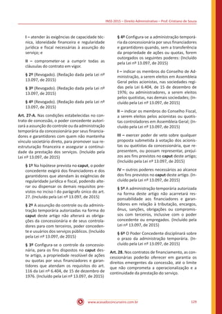 INSS 2015 – Direito Administrativo – Prof. Cristiano de Souza
www.acasadoconcurseiro.com.br 129
I – atender às exigências de capacidade téc-
nica, idoneidade financeira e regularidade
jurídica e fiscal necessárias à assunção do
serviço; e
II – comprometer-se a cumprir todas as
cláusulas do contrato em vigor.
§ 2º (Revogado). (Redação dada pela Lei nº
13.097, de 2015)
§ 3º (Revogado). (Redação dada pela Lei nº
13.097, de 2015)
§ 4º (Revogado). (Redação dada pela Lei nº
13.097, de 2015)
Art. 27-A. Nas condições estabelecidas no con-
trato de concessão, o poder concedente autori-
zará a assunção do controle ou da administração
temporária da concessionária por seus financia-
dores e garantidores com quem não mantenha
vínculo societário direto, para promover sua re-
estruturação financeira e assegurar a continui-
dade da prestação dos serviços. (Incluído pela
Lei nº 13.097, de 2015)
§ 1º Na hipótese prevista no caput, o poder
concedente exigirá dos financiadores e dos
garantidores que atendam às exigências de
regularidade jurídica e fiscal, podendo alte-
rar ou dispensar os demais requisitos pre-
vistos no inciso I do parágrafo único do art.
27. (Incluído pela Lei nº 13.097, de 2015)
§ 2º A assunção do controle ou da adminis-
tração temporária autorizadas na forma do
caput deste artigo não alterará as obriga-
ções da concessionária e de seus controla-
dores para com terceiros, poder conceden-
te e usuários dos serviços públicos. (Incluído
pela Lei nº 13.097, de 2015)
§ 3º Configura-se o controle da concessio-
nária, para os fins dispostos no caput des-
te artigo, a propriedade resolúvel de ações
ou quotas por seus financiadores e garan-
tidores que atendam os requisitos do art.
116 da Lei nº 6.404, de 15 de dezembro de
1976. (Incluído pela Lei nº 13.097, de 2015)
§ 4º Configura-se a administração temporá-
ria da concessionária por seus financiadores
e garantidores quando, sem a transferência
da propriedade de ações ou quotas, forem
outorgados os seguintes poderes: (Incluído
pela Lei nº 13.097, de 2015)
I – indicar os membros do Conselho de Ad-
ministração, a serem eleitos em Assembleia
Geral pelos acionistas, nas sociedades regi-
das pela Lei 6.404, de 15 de dezembro de
1976; ou administradores, a serem eleitos
pelos quotistas, nas demais sociedades; (In-
cluído pela Lei nº 13.097, de 2015)
II – indicar os membros do Conselho Fiscal,
a serem eleitos pelos acionistas ou quotis-
tas controladores em Assembleia Geral; (In-
cluído pela Lei nº 13.097, de 2015)
III – exercer poder de veto sobre qualquer
proposta submetida à votação dos acionis-
tas ou quotistas da concessionária, que re-
presentem, ou possam representar, prejuí-
zos aos fins previstos no caput deste artigo;
(Incluído pela Lei nº 13.097, de 2015)
IV – outros poderes necessários ao alcance
dos fins previstos no caput deste artigo. (In-
cluído pela Lei nº 13.097, de 2015)
§ 5º A administração temporária autorizada
na forma deste artigo não acarretará res-
ponsabilidade aos financiadores e garan-
tidores em relação à tributação, encargos,
ônus, sanções, obrigações ou compromis-
sos com terceiros, inclusive com o poder
concedente ou empregados. (Incluído pela
Lei nº 13.097, de 2015)
§ 6º O Poder Concedente disciplinará sobre
o prazo da administração temporária. (In-
cluído pela Lei nº 13.097, de 2015)
Art. 28. Nos contratos de financiamento, as con-
cessionárias poderão oferecer em garantia os
direitos emergentes da concessão, até o limite
que não comprometa a operacionalização e a
continuidade da prestação do serviço.
 
