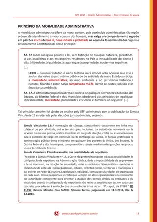 INSS 2015 – Direito Administrativo – Prof. Cristiano de Souza
www.acasadoconcurseiro.com.br 13
PRINCÍPIO DA MORALIDADE ADMINISTRATIVA
A moralidade administrativa difere da moral comum, pois o princípio administrativo não impõe
o dever de atendimento a moral comum dos homens, mas exige um comportamento regrado
em padrões éticos de boa fé, honestidade e probidade na conduta do administrador. Vejamos
o fundamento Constitucional desse princípio:
Art. 5º Todos são iguais perante a lei, sem distinção de qualquer natureza, garantindo-
se aos brasileiros e aos estrangeiros residentes no País a inviolabilidade do direito à
vida, à liberdade, à igualdade, à segurança e à propriedade, nos termos seguintes:
[...]
LXXIII – qualquer cidadão é parte legítima para propor ação popular que vise a
anular ato lesivo ao patrimônio público ou de entidade de que o Estado participe,
à moralidade administrativa, ao meio ambiente e ao patrimônio histórico e
cultural, ficando o autor, salvo comprovada má-fé, isento de custas judiciais e do
ônus da sucumbência;
Art. 37. A administração pública direta e indireta de qualquer dos Poderes da União, dos
Estados, do Distrito Federal e dos Municípios obedecerá aos princípios de legalidade,
impessoalidade, moralidade, publicidade e eficiência e, também, ao seguinte: [...]
Tal princípio também foi objeto de análise pelo STF culminando com a publicação da Súmula
Vinculante 13 e reiterada pelas decisões jurisprudenciais, vejamos:
Súmula Vinculante 13: A nomeação de cônjuge, companheiro ou parente em linha reta,
colateral ou por afinidade, até o terceiro grau, inclusive, da autoridade nomeante ou de
servidor da mesma pessoa jurídica investido em cargo de direção, chefia ou assessoramento,
para o exercício de cargo em comissão ou de confiança ou, ainda, de função gratificada na
administração pública direta e indireta em qualquer dos poderes da União, dos Estados, do
Distrito Federal e dos Municípios, compreendido o ajuste mediante designações recíprocas,
viola a Constituição Federal.
Súmula Vinculante 13 e não exaustão das possibilidades de nepotismo.
"Ao editar a Súmula Vinculante nº 13, a Corte não pretendeu esgotar todas as possibilidades de
configuração de nepotismo na Administração Pública, dada a impossibilidade de se preverem
e de se inserirem, na redação do enunciado, todas as molduras fático-jurídicas reveladas na
pluralidade de entes da Federação (União, estados, Distrito Federal, territórios e municípios) e
das esferas de Poder (Executivo, Legislativo e Judiciário), com as peculiaridades de organização
em cada caso. Dessa perspectiva, é certo que a edição de atos regulamentares ou vinculantes
por autoridade competente para orientar a atuação dos demais órgãos ou entidades a ela
vinculados quanto à configuração do nepotismo não retira a possibilidade de, em cada caso
concreto, proceder-se à avaliação das circunstâncias à luz do art. 37, caput, da CF/88." MS
31.697, Relator Ministro Dias Toffoli, Primeira Turma, julgamento em 11.3.2014, DJe de
2.4.2014.
 